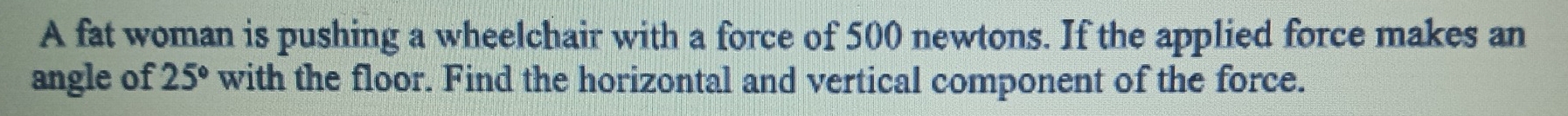 A fat woman is pushing a wheelchair with a force of 500 newtons. If the applied force makes an 
angle of 25° with the floor. Find the horizontal and vertical component of the force.