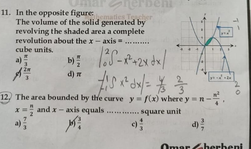 In the opposite figure:
The volume of the solid generated by
revolving the shaded area a complete
revolution about the x-axis= _ 
cube units.
a)  π /3  b)  π /2 
 2π /3  d) π
- x +2x
12. The area bounded by the curve y=f(x) where y=n- n^2/4 ,
x= n/2  and x-ax is equals _ square unit
a)  7/3   3/4   4/3  d)  3/7 
c)
Omar Gherbeni