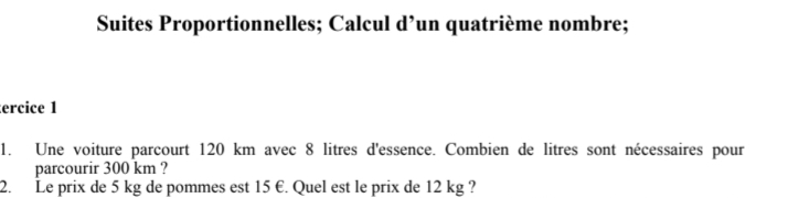 Suites Proportionnelles; Calcul d’un quatrième nombre; 
ercice 1 
1. Une voiture parcourt 120 km avec 8 litres d'essence. Combien de litres sont nécessaires pour 
parcourir 300 km ? 
2. Le prix de 5 kg de pommes est 15 €. Quel est le prix de 12 kg ?