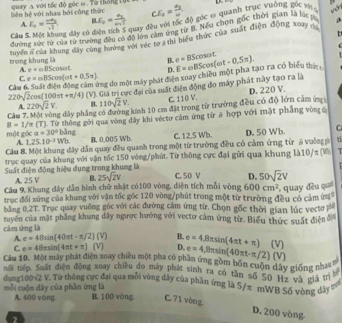 quay △ voi tốc độ góc ω . Từ thống cục
liên hệ với nhau bởi công thức C. E_0=frac phi _0omega . D. trụ c v uông góc với với D
A. E_o=frac omega varphi _osqrt(2). B. E_0=frac varPhi _0omega sqrt(2)
quay đều với tốc độ góc ω qua,
đường sức từ của từ trường đều có độ lớn cảm ứng từ B. Nếu chọn gwidehat OC thời gian là lúc p a
Câu 5. Một khung dây có di b
tuyến vector n của khung dây cùng hướng với véc tơ / thì biểu thức của suất điện động xoay ch
C
trong khung là B. e=BScos omega t. E=omega BScos (omega t-0,5π ).
T
A. e= BScos omega t. D.
Tng do một máy phát điện xoay chiều một pha tạo ra có biểu thức
C. e= omega BScos (omega t+0,5π ).
220sqrt(2)cos (100π t+π /4) (V). Giá trị cực đại của suất điện động do máy phát này tạo ra là
Câu 6. S
A. 220sqrt(2)V. B. 110sqrt(2)V. C. 110 V. D. 220 V.
Câu 7 g dây phẳng có đường kính 10 cm đặt trong từ trường đều có độ lớn cảm ứn
B=1/π [T] . Từ thông gới qua vòng dây khi véctơ cảm ứng từ # hợp với mặt phẳng vòng 
một góc alpha =30°bang D. 50 Wb. C
A. 1,25.10^(-3)Wb. B. 0,005 Wb. C. 12,5 Wb.
Câu 8. Một khung dây dẫn quay đều quanh trong một từ trường đều có cảm ứng từ # vuông ga ti
trục quay của khung với vận tốc 150 vòng/phút. Từ thông cực đại gửi qua khung là10/π (W) 1
Suất điện động hiệu dụng trong khung là
A. 25 V B. 25sqrt(2)V C. 50 V D. 50sqrt(2)V
Câu 9. Khung dây dẫn hình chữ nhật có100 vòng, diện tích mỗi vòng 600cm^2 , quay đều quanh
trục đối xứng của khung với vận tốc góc 120 vòng/phút trong một từ trường đều có cảm ứng
bang 0 2T. Trục quay vuông góc với các đường cảm ứng từ. Chọn gốc thời gian lúc vectơ ph
tuyển của mặt phẳng khung dây ngược hướng với vectơ cảm ứng từ. Biểu thức suất điện độ
cảm ứng là
A. e=48sin (40π t-π /2)(V) B. e=4,8π sin (4π t+π ) (V)
C. e=48π sin (4π t+π ) V D. e=4,8π sin (40π t-π /2) (V)
Câu 10. Một máy phát điện xoay chiều một pha có phần ứng gồm bốn cuộn dây giống nhau
tối tiếp, Suất điện động xoay chiều do máy phát sinh ra có tần số 50 Hz và giá trị h
dụng100v2 V. Từ thông cực đại qua mỗi vòng dây của phần ứng là 5/π mWB Số vòng dây tơ
mỗi cuộn dây của phần ứng là
A. 400 vòng. B. 100 vòng. C. 71 vòng.
D. 200 vòng.
2