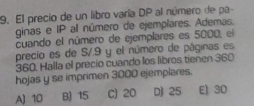 El precio de un libro varía DP al número de pa-
ginas e IP al número de ejemplares. Ademas,
cuando el número de ejemplares es 5000, el
precio es de S/.9 y el número de páginas es
360. Halla el precio cuando los libros tienen 360
hojas y se imprimen 3000 ejemplares.
A) 10 B) 15 C) 20 D) 25 E] 30