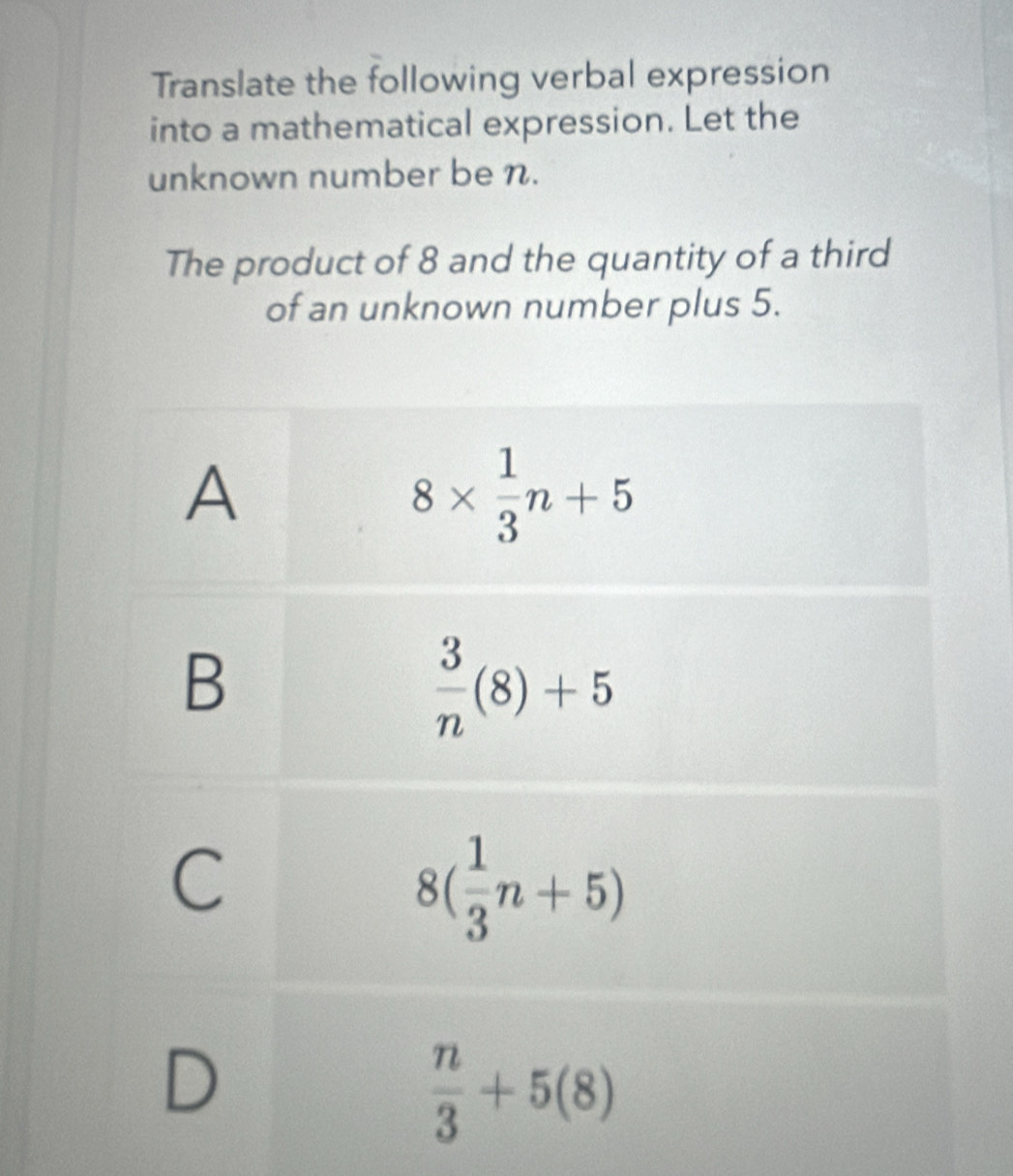 Translate the following verbal expression
into a mathematical expression. Let the
unknown number be n.
The product of 8 and the quantity of a third
of an unknown number plus 5.