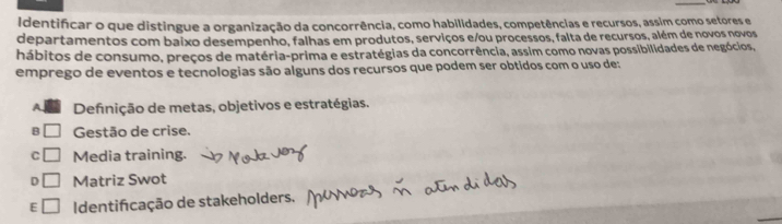 Identifcar o que distingue a organização da concorrência, como habilidades, competências e recursos, assim como setores e
departamentos com baixo desempenho, falhas em produtos, serviços e/ou processos, falta de recursos, além de novos novos
hábitos de consumo, preços de matéria-prima e estratégias da concorrência, assim como novas possibilidades de negócios,
emprego de eventos e tecnologias são alguns dos recursos que podem ser obtidos com o uso de:
Definição de metas, objetivos e estratégias.
B Gestão de crise.
C Media training.
D Matriz Swot
E Identifcação de stakeholders.