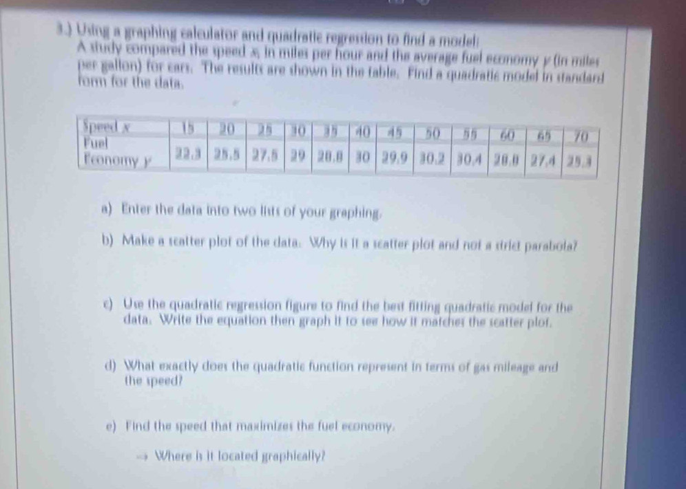 3.) Using a graphing calculator and quadratic regression to find a model: 
A study compared the speed x, in miles per hour and the average fuel economy y (in miles
per gallon) for cars. The results are shown in the table. Find a quadratic model in standard 
form for the data. 
a) Enter the data into two lists of your graphing. 
b) Make a scatter plot of the data. Why is it a scatter plot and not a strict parabola? 
c) Use the quadratic regression figure to find the best fitting quadratic model for the 
data. Write the equation then graph it to see how it matches the scatter plof. 
d) What exactly does the quadratic function represent in terms of gas mileage and 
the speed? 
e) Find the speed that maximizes the fuel economy. 
Where is it located graphically?