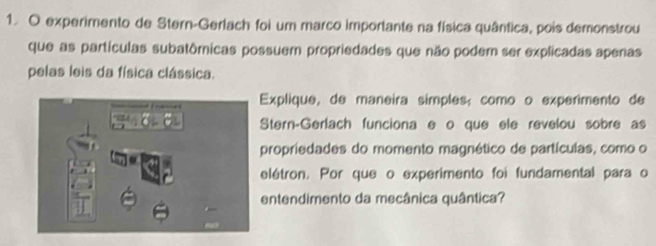 experimento de Stern-Gerlach foi um marco importante na física quântica, pois demonstrou 
que as partículas subatômicas possuem propriedades que não podem ser explicadas apenas 
pelas leis da física clássica. 
Explique, de maneira simples; como o experimento de 
Stern-Gerlach funciona e o que ele revelou sobre as 
propriedades do momento magnético de partículas, como o 
elétron. Por que o experimento foi fundamental para o 
entendimento da mecânica quântica?