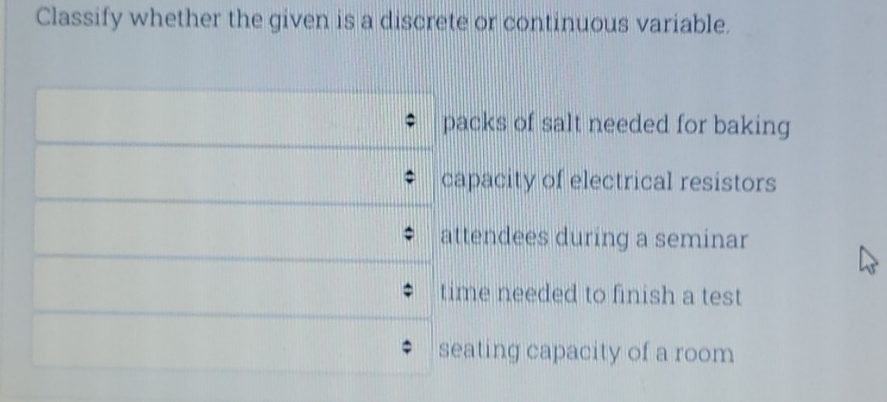 Classify whether the given is a discrete or continuous variable. 
packs of salt needed for baking 
capacity of electrical resistors 
attendees during a seminar 
time needed to finish a test 
seating capacity of a room