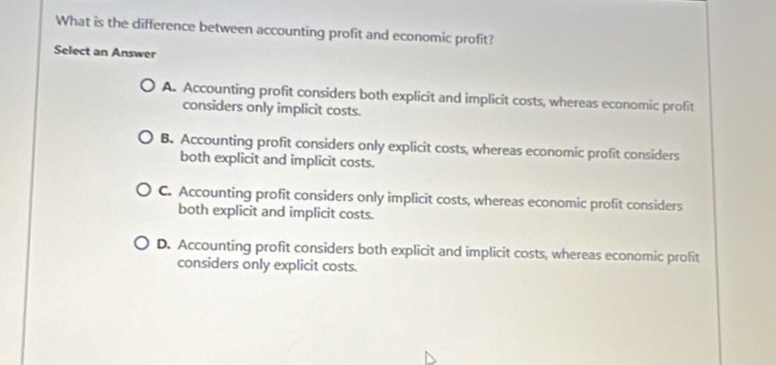 What is the difference between accounting profit and economic profit?
Select an Answer
A. Accounting profit considers both explicit and implicit costs, whereas economic profit
considers only implicit costs.
B. Accounting profit considers only explicit costs, whereas economic profit considers
both explicit and implicit costs.
C. Accounting profit considers only implicit costs, whereas economic profit considers
both explicit and implicit costs.
D. Accounting profit considers both explicit and implicit costs, whereas economic profit
considers only explicit costs.