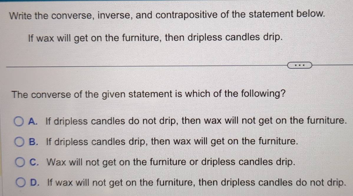 Write the converse, inverse, and contrapositive of the statement below.
If wax will get on the furniture, then dripless candles drip.
The converse of the given statement is which of the following?
A. If dripless candles do not drip, then wax will not get on the furniture.
B. If dripless candles drip, then wax will get on the furniture.
C. Wax will not get on the furniture or dripless candles drip.
D. If wax will not get on the furniture, then dripless candles do not drip.