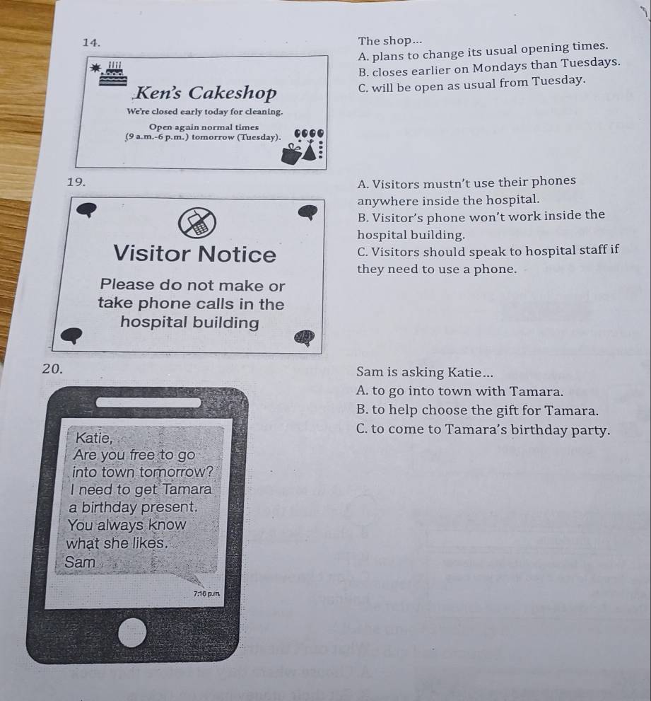 The shop...
A. plans to change its usual opening times.
B. closes earlier on Mondays than Tuesdays.
Kens Cakeshop C. will be open as usual from Tuesday.
We're closed early today for cleaning.
Open again normal times
(9 a.m.-6 p.m.) tomorrow (Tuesday).
19. A. Visitors mustn’t use their phones
anywhere inside the hospital.
B. Visitor’s phone won’t work inside the
hospital building.
Visitor Notice C. Visitors should speak to hospital staff if
they need to use a phone.
Please do not make or
take phone calls in the
hospital building
20. Sam is asking Katie...
A. to go into town with Tamara.
B. to help choose the gift for Tamara.
C. to come to Tamara’s birthday party.
Katie,
Are you free to go
into town tomorrow?
I need to get Tamara
a birthday present.
You always know
what she likes.
Sam
7:16 p.