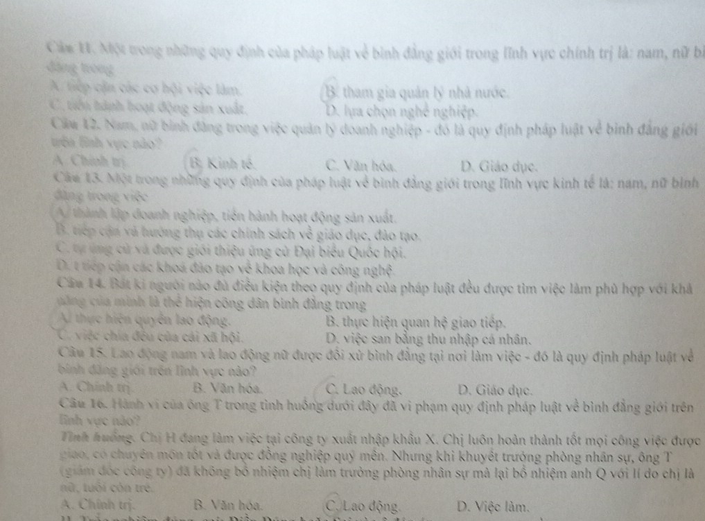 Cám V. Một trong những quy định của pháp luật về bình đẳng giới trong lĩnh vực chính trị là: nam, nữ bì
đặng trong
A. tiếp cận các cơ hội việc làm. B. tham gia quản lý nhà nước.
C. tiến tành hoạt động sản xuất, D. lựa chọn nghề nghiệp.
Căm 12. Nam, nữ bình đâng trong việc quản lý doanh nghiệp - đó là quy định pháp luật về bình đẳng giới
têa lình vực nào?
A Chính trị B. Kinh tế. C. Văn hóa. D. Giáo dục.
Câm 13. Một trong những quy định của pháp luật về bình đẳng giới trong lĩnh vực kinh tế là: nam, nữ bình
đặng trong việc
A thành lập đoanh nghiệp, tiên hành hoạt động sản xuất,
B. tiếp cận và hướng thụ các chính sách về giáo dục, đảo tạo.
C. tự ứng cử và được giới thiệu ứng cử Đại biểu Quốc hội.
D. t tiếp cận các khoá đảo tạo về khoa học và công nghệ.
Cầu 14. Bát ki người nào đủ điều kiện theo quy định của pháp luật đều được tìm việc làm phủ hợp với khả
c ng của minh là thể hiện công dân bình đẳng trong
Au thực hiện quyên lao động. B. thực hiện quan hệ giao tiếp.
C. việc chía đều của cái xã hội. D. việc san bằng thu nhập cá nhân.
Câu 15. Lao động nam và lao động nữ được đôi xử bình đẳng tại nơi làm việc - đó là quy định pháp luật về
binh đăng giới trên lình vực nào?
A. Chính trị. B. Văn hóa. C. Lao động. D. Giáo dục.
Câu 16. Hành vi của ông T trong tình huồng dưới đây đã vi phạm quy định pháp luật về bình đẳng giới trên
linh vực nào?
Tỉnh huớng. Chị H đang làm việc tại công ty xuất nhập khẩu X. Chị luôn hoàn thành tốt mọi công việc được
giao, có chuyên môn tốt và được đồng nghiệp quý mên. Nhưng khi khuyết trưởng phòng nhân sự, ông T
(giám đóc công ty) đã không bố nhiệm chị làm trưởng phòng nhân sự mà lại bố nhiệm anh Q với Ií do chị là
nữ, tuổi cón trẻ,
A. Chính trj. B. Văn hóa. C. Lao động D. Việc làm.