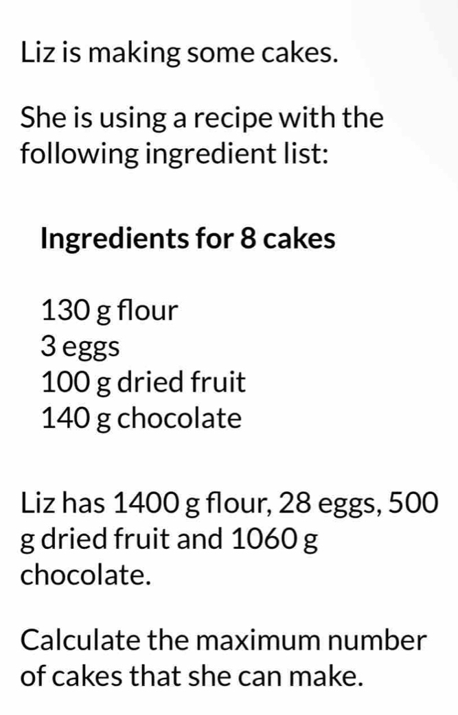 Liz is making some cakes. 
She is using a recipe with the 
following ingredient list: 
Ingredients for 8 cakes
130 g flour
3 eggs
100 g dried fruit
140 g chocolate 
Liz has 1400 g flour, 28 eggs, 500
g dried fruit and 1060 g
chocolate. 
Calculate the maximum number 
of cakes that she can make.