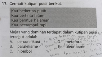 Cermati kutipan puisi berikut.
Kau berkertas putih
Kau bertinta hitam
Kau beratus halaman
Kau bersampul rapi
Majas yang dominan terdapat dalam kutipan puisi
tersebut adalah
A. personifikasi metafora
B. paralelisme pleonasme
C. hiperbol