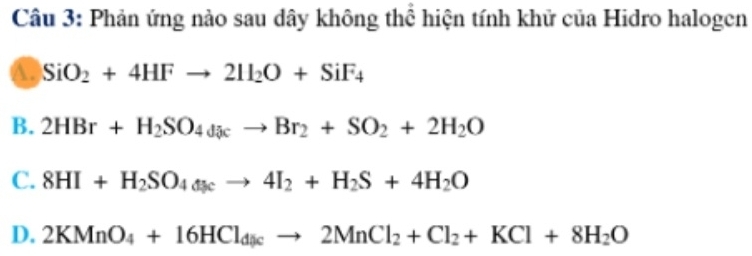 Phản ứng nào sau dây không thể hiện tính khử của Hidro halogen
A. SiO_2+4HFto 2H_2O+SiF_4
B. 2HBr+H_2SO_4daccto Br_2+SO_2+2H_2O
C. 8HI+H_2SO_4t_3cto 4I_2+H_2S+4H_2O
D. 2KMnO_4+16HCl_dicto 2MnCl_2+Cl_2+KCl+8H_2O