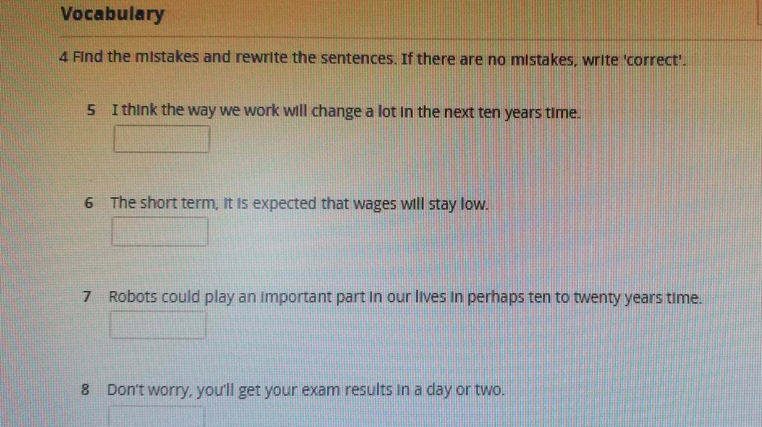 Vocabulary 
4 Find the mistakes and rewrite the sentences. If there are no mistakes, write 'correct'. 
5 I think the way we work will change a lot in the next ten years time. 
6 The short term, it is expected that wages will stay low. 
7 Robots could play an important part in our lives in perhaps ten to twenty years time. 
8 Don't worry, you'll get your exam results in a day or two.