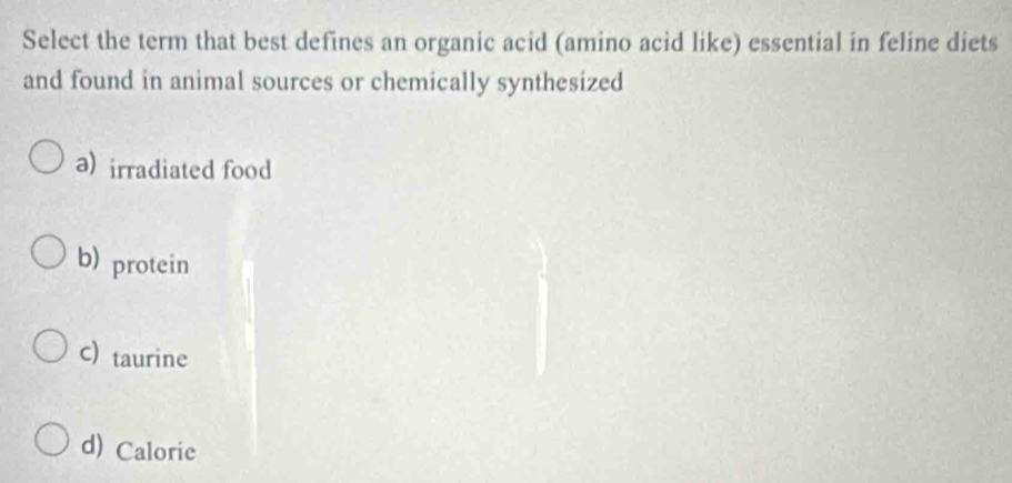 Select the term that best defines an organic acid (amino acid like) essential in feline diets
and found in animal sources or chemically synthesized
a) irradiated food
b) protein
c) taurine
d) Calorie