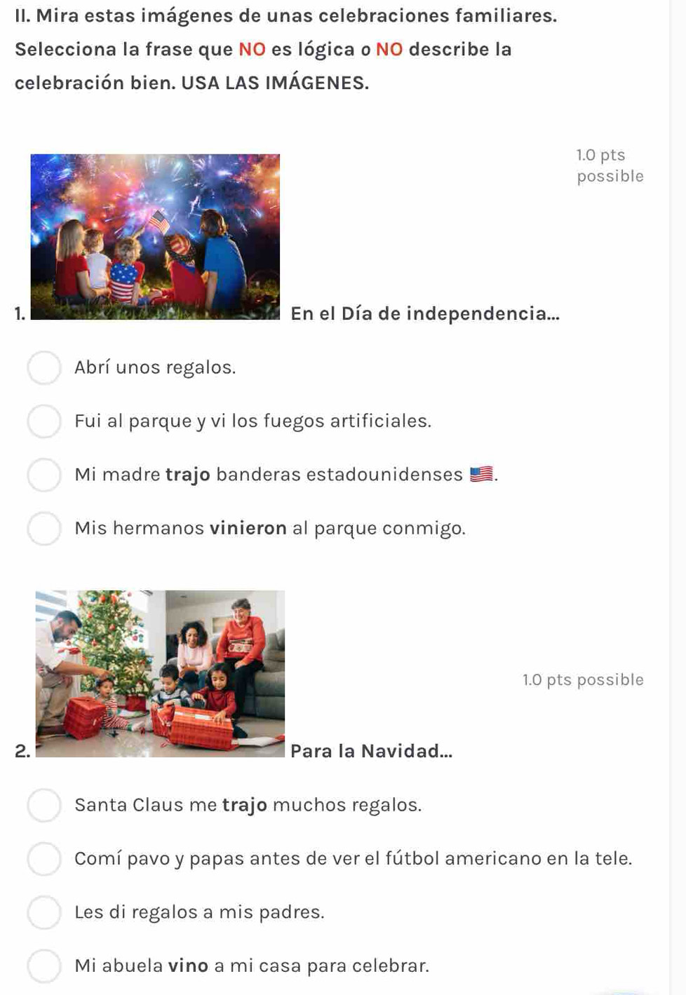 Mira estas imágenes de unas celebraciones familiares. 
Selecciona la frase que NO es lógica o NO describe la 
celebración bien. USA LAS IMÁGENES. 
1.0 pts 
possible 
En el Día de independencia... 
Abrí unos regalos. 
Fui al parque y vi los fuegos artificiales. 
Mi madre trajo banderas estadounidenses 
Mis hermanos vinieron al parque conmigo. 
1.0 pts possible 
ara la Navidad... 
Santa Claus me trajo muchos regalos. 
Comí pavo y papas antes de ver el fútbol americano en la tele. 
Les di regalos a mis padres. 
Mi abuela vino a mi casa para celebrar.