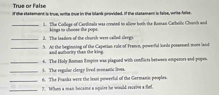 True or False 
If the statement is true, write true in the blank provided. If the statement is false, write false. 
_1. The College of Cardinals was created to allow both the Roman Catholic Church and 
kings to choose the pope. 
_2. The leaders of the church were called clergy. 
_3. At the beginning of the Capetian rule of France, powerful lords possessed more land 
and authority than the king. 
_4. The Holy Roman Empire was plagued with conflicts between emperors and popes. 
_5. The regular clergy lived monastic lives. 
_6. The Franks were the least powerful of the Germanic peoples. 
_7. When a man became a squire he would receive a fief.