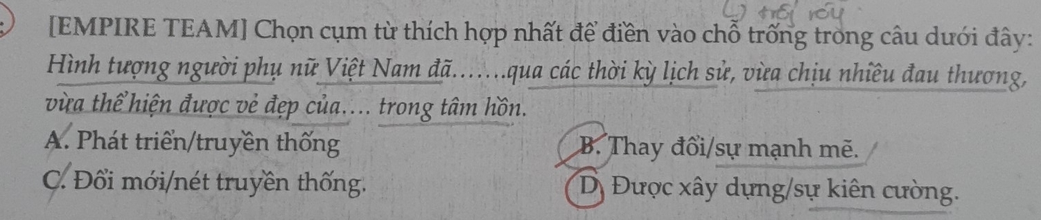 [EMPIRE TEAM] Chọn cụm từ thích hợp nhất để điền vào chỗ trống trong câu dưới đây:
Hình tượng người phụ nữ Việt Nam đã.......qua các thời kỳ lịch sử, vừa chịu nhiều đau thương,
vừa thể hiện được vẻ đẹp của.... trong tâm hồn.
A. Phát triển/truyền thống B. Thay đổi/sự mạnh mẽ.
C. Đổi mới/nét truyền thống. Dị Được xây dựng/sự kiên cường.