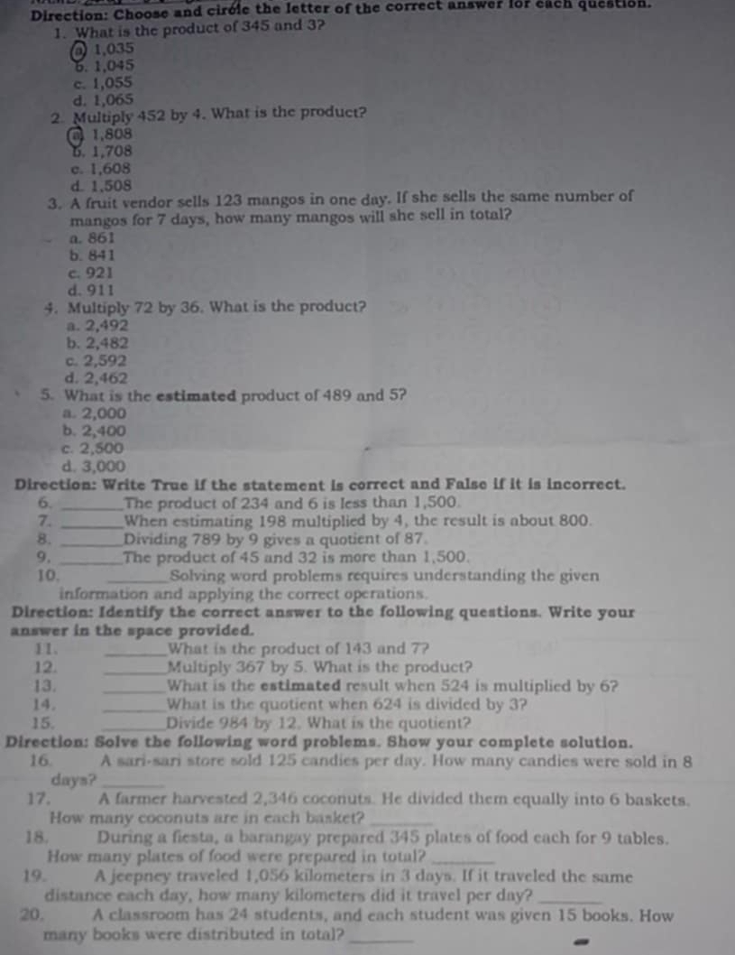 Direction: Choose and circle the letter of the correct answer for each question.
1. What is the product of 345 and 3?
1,035
6. 1,045
c. 1,055
d. 1,065
2. Multiply 452 by 4. What is the product?
1,808
6. 1,708
c. 1,608
d. 1,508
3. A fruit vendor sells 123 mangos in one day. If she sells the same number of
mangos for 7 days, how many mangos will she sell in total?
a. 861
b. 841
c. 921
d. 911
4. Multiply 72 by 36. What is the product?
a. 2,492
b. 2,482
c. 2,592
d. 2,462
5. What is the estimated product of 489 and 5?
a. 2,000
b. 2,400
c. 2,500
d. 3,000
Direction: Write True if the statement is correct and False if it is incorrect.
6. _The product of 234 and 6 is less than 1,500.
7. _When estimating 198 multiplied by 4, the result is about 800.
8. _Dividing 789 by 9 gives a quotient of 87
9, _The product of 45 and 32 is more than 1,500.
10. _Solving word problems requires understanding the given
information and applying the correct operations.
Direction: Identify the correct answer to the following questions. Write your
answer in the space provided.
11. _What is the product of 143 and 7?
12. _Multiply 367 by 5. What is the product?
13. _What is the estimated result when 524 is multiplied by 6?
14. _What is the quotient when 624 is divided by 3?
15. _Divide 984 by 12. What is the quotient?
Direction: Solve the following word problems. Show your complete solution.
16 A sari-sari store sold 125 candies per day. How many candies were sold in 8
days?_
17. A farmer harvested 2,346 coconuts. He divided them equally into 6 baskets.
How many coconuts are in each basket?_
18. During a fiesta, a barangay prepared 345 plates of food each for 9 tables.
How many plates of food were prepared in total?_
19. A jeepney traveled 1,056 kilometers in 3 days. If it traveled the same
distance each day, how many kilometers did it travel per day?_
20. A classroom has 24 students, and each student was given 15 books. How
many books were distributed in total?_