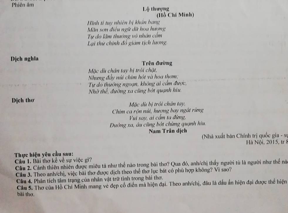 Phiên âm 
Lộ thượng 
(Hồ Chí Minh) 
Hình tỉ tuy nhiên bị khẩn bang 
Mãn sơn điều ngữ dữ hoa hượng 
Tự do lãm thưởng vô nhân cầm 
Lại thử chính đổ giám tịch lương. 
Dịch nghĩa 
Trên đường 
Mặc dù chân tay bị trỏi chặt, 
Nhưng đầy núi chim hót và hoa thơm; 
Tự do thưởng ngoạn, không al cẩm được, 
Nhở thế, đường xa cũng bớt quạnh hiu 
Dịch thơ 
Mặc dù bị trởi chân tay, 
Chim ca rộn núi, hượng bay ngát rừng 
Vui say, ai cấm ta đừng, 
Đường xa, âu cũng bởt chừng quạnh hiu, 
Nam Trân dịch 
Nhà xuất bản Chính trị quốc gia - sự 
Hà Nội, 2015, tr 8 
Thực hiện yêu cầu sau: 
Câu 1. Bài thơ kể về sự việc gì? 
Câu 2. Cảnh thiên nhiên được miêu tả như thế nào trong bài thơ? Qua đó, anh/chị thấy người tù là người như thể nà 
Câu 3. Theo anh/chị, việc bài thơ được dịch theo thể thơ lục bát có phù hợp không? Vì sao? 
Câu 4. Phân tích tâm trạng của nhân vật trữ tình trong bài thơ. 
Câu 5. Thơ của Hồ Chí Minh mang vẻ đẹp cổ diển mà hiện đại. Theo anh/chị, đâu là dầu ấn hiện đại được thể hiện 
bài thơ,