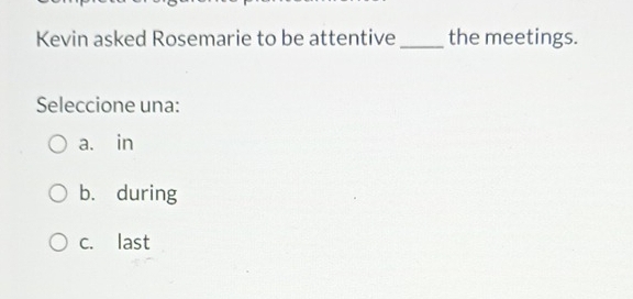 Kevin asked Rosemarie to be attentive _the meetings.
Seleccione una:
a. in
b. during
c. last