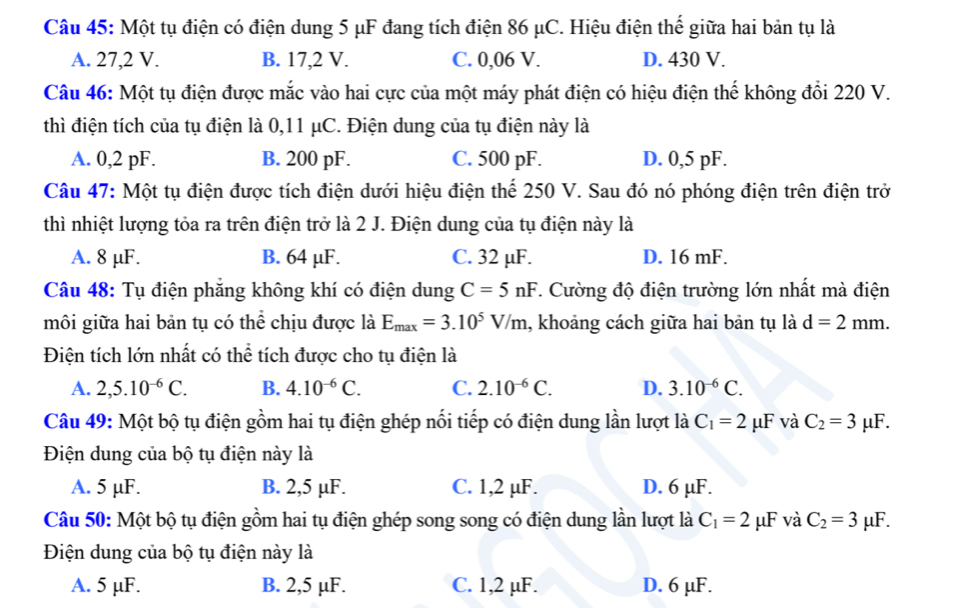 Một tụ điện có điện dung 5 μF đang tích điện 86 μC. Hiệu điện thế giữa hai bản tụ là
A. 27,2 V. B. 17,2 V. C. 0,06 V. D. 430 V.
Câu 46: Một tụ điện được mắc vào hai cực của một máy phát điện có hiệu điện thế không đổi 220 V.
thì điện tích của tụ điện là 0,11 μC. Điện dung của tụ điện này là
A. 0,2 pF. B. 200 pF. C. 500 pF. D. 0,5 pF.
Câu 47: Một tụ điện được tích điện dưới hiệu điện thể 250 V. Sau đó nó phóng điện trên điện trở
thì nhiệt lượng tỏa ra trên điện trở là 2 J. Điện dung của tụ điện này là
A. 8 μF. B. 64 µF. C. 32 µF. D. 16 mF.
Câu 48: Tụ điện phăng không khí có điện dung C=5nF *. Cường độ điện trường lớn nhất mà điện
môi giữa hai bản tụ có thể chịu được là E_max=3.10^5V/m , khoảng cách giữa hai bản tụ là d=2mm.
Điện tích lớn nhất có thể tích được cho tụ điện là
A. 2,5.10^(-6)C. B. 4.10^(-6)C. C. 2.10^(-6)C. D. 3.10^(-6)C.
Câu 49: Một bộ tụ điện gồm hai tụ điện ghép nổi tiếp có điện dung lần lượt là C_1=2 μF và C_2=3mu F.
Điện dung của bộ tụ điện này là
A. 5 µF. B. 2,5 µF. C. 1,2 µF. D. 6 µF.
Câu 50: Một bộ tụ điện gồm hai tụ điện ghép song song có điện dung lần lượt là C_1=2mu F và C_2=3 μF.
Điện dung của bộ tụ điện này là
A. 5 µF. B. 2,5 µF. C. 1,2 µF. D. 6 µF.