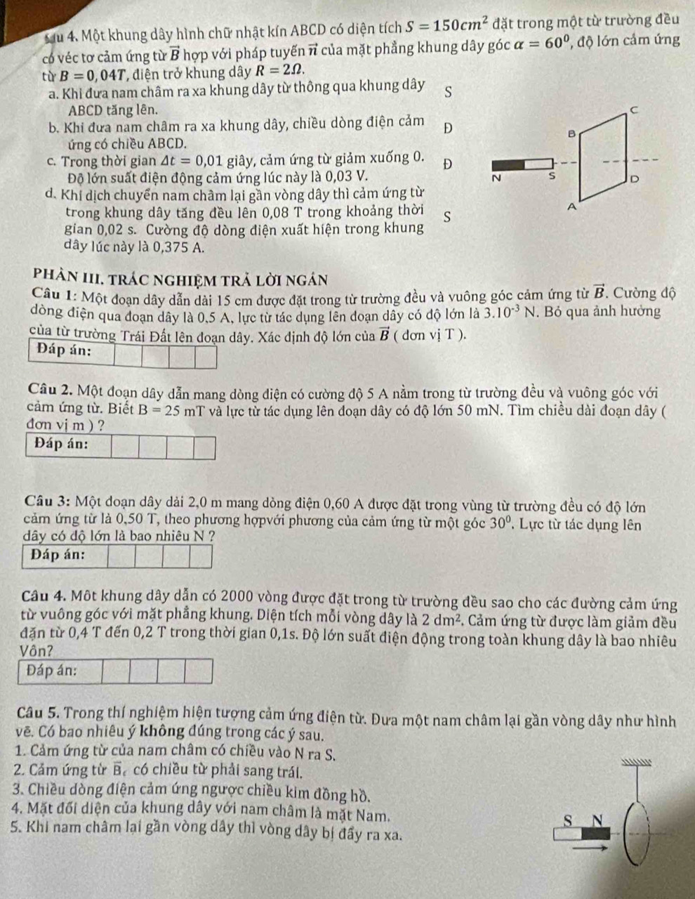 Một khung dây hình chữ nhật kín ABCD có diện tích S=150cm^2 đặt trong một từ trường đều
có véc tơ cảm ứng từ vector B hợp với pháp tuyếnn * của mặt phẳng khung dây góc alpha =60° , độ lớn cảm ứng
từ B=0,04T , điện trở khung dây R=2Omega .
a. Khi đưa nam châm ra xa khung dây từ thông qua khung dây S
ABCD tăng lên.
b. Khi đưa nam châm ra xa khung dây, chiều dòng điện cảm D
ứng có chiều ABCD.
c. Trong thời gian △ t=0,01 giây, cảm ứng từ giảm xuống 0. D
Độ lớn suất điện động cảm ứng lúc này là 0,03 V.
d. Khi dịch chuyển nam châm lại gần vòng dây thì cảm ứng từ
trong khung dây tăng đều lên 0,08 T trong khoảng thời S
gian 0,02 s. Cường độ dòng điện xuất hiện trong khung
dây lúc này là 0,375 A.
phản III. trác nghiệm trả lời ngán
Câu 1: Một đoạn dây dẫn dài 15 cm được đặt trong từ trường đều và vuông góc cảm ứng từ vector B. Cường độ
dòng điện qua đoạn dây là 0,5 A, lực từ tác dụng lên doạn dây có độ lớn là 3.10^(-3)N. Bỏ qua ảnh hưởng
của từ trường Trái Đất lên đoạn dây. Xác định độ lớn của vector B ( dơn vị T ).
Đáp án:
Câu 2. Một đoạn dây dẫn mang dòng điện có cường độ 5 A nằm trong từ trường đều và vuông góc với
cảm ứng từ. Biết B=25mT và lực từ tác dụng lên đoạn dây có độ lớn 50 mN. Tìm chiều dài đoạn dây (
dơn vị m ) ?
Đáp án:
Câu 3: Một doạn dây dải 2,0 m mang dòng điện 0,60 A được đặt trong vùng từ trường đều có độ lớn
cảm ứng từ là 0,50 T, theo phương hợpvới phương của cảm ứng từ một góc 30°. Lực từ tác dụng lên
dây có độ lớn là bao nhiêu N ?
Đáp án:
Câu 4. Một khung dây dẫn có 2000 vòng được đặt trong từ trường đều sao cho các đường cảm ứng
từ vuông góc với mặt phầng khung. Diện tích mỗi vòng dây là 2dm^2. Cảm ứng từ được làm giảm đều
đặn từ 0,4 T đến 0,2 T trong thời gian 0,1s. Độ lớn suất điện động trong toàn khung dây là bao nhiêu
Vôn?
Đáp án:
Câu 5. Trong thí nghiệm hiện tượng cảm ứng điện từ. Dưa một nam châm lại gần vòng dây như hình
vẽ. Có bao nhiêu ý không đúng trong các ý sau.
1. Cảm ứng từ của nam châm có chiều vào N ra S.
2. Cảm ứng từ overline B có chiều từ phải sang trái.
3. Chiều dòng điện cảm ứng ngược chiều kim đồng hồ.
4. Mặt đối diện của khung dây với nam châm là mặt Nam. 
5. Khi nam châm lại gần vòng dây thì vòng dây bị đẩy ra xa.