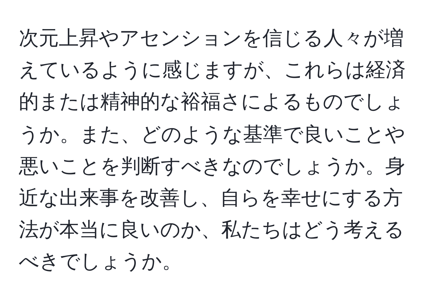 次元上昇やアセンションを信じる人々が増えているように感じますが、これらは経済的または精神的な裕福さによるものでしょうか。また、どのような基準で良いことや悪いことを判断すべきなのでしょうか。身近な出来事を改善し、自らを幸せにする方法が本当に良いのか、私たちはどう考えるべきでしょうか。