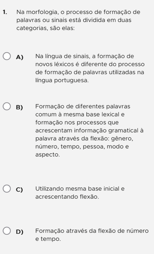 Na morfologia, o processo de formação de
palavras ou sinais está dividida em duas
categorias, são elas:
A) Na língua de sinais, a formação de
novos léxicos é diferente do processo
de formação de palavras utilizadas na
língua portuguesa.
B) Formação de diferentes palavras
comum à mesma base lexical e
formação nos processos que
acrescentam informação gramatical à
palavra através da flexão: gênero,
número, tempo, pessoa, modo e
aspecto.
C) Utilizando mesma base inicial e
acrescentando flexão.
D) Formação através da flexão de número
e tempo.