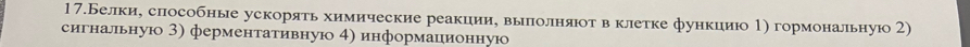 17.Белки, слособные ускоряτь химические реакции, выπлолняюτ вклетке функцию 1) гормональную2) 
сигнальную 3) ферменτативную 4) информационную