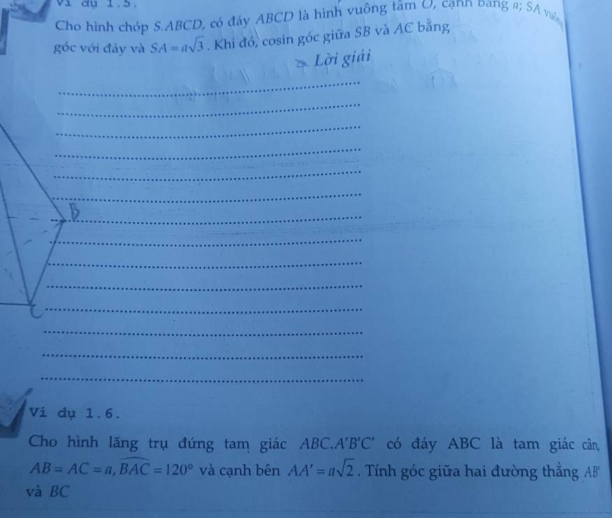 vi đụ 1.5. 
Cho hình chóp S. ABCD, có đáy ABCD là hình vuông tâm U, cạnn pang a; SA vui 
góc với đáy và SA=asqrt(3). Khi đó, cosin góc giữa SB và AC bằng 
* Lời giải 
_ 
_ 
_ 
_ 
_ 
_ 
_ 
_ 
_ 
_ 
_ 
_ 
_ 
_ 
_ 
_ 
__ 
Vi dụ 1.6. 
Cho hình lăng trụ đứng tam giác ABC. A'B'C' có đáy ABC là tam giác cân,
AB=AC=a, widehat BAC=120° và cạnh bên AA'=asqrt(2). Tính góc giữa hai đường thẳng AB
và BC