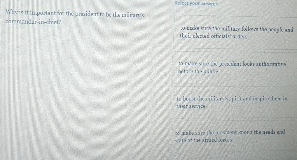 Select your answer.
Why is it important for the president to be the military's
commander-in-chief?
to make sure the military follows the people and
their elected officials’ orders
to make sure the president looks authoritative
before the public
to boost the military's spirit and inspire them in
their service
to make sure the president knows the needs and
state of the armed forces