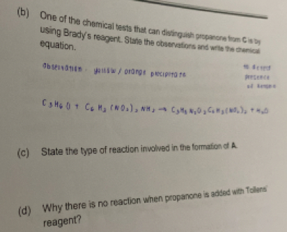 One of the chemical tests that can distinguish propanone from C is by 
using Brady's reagent. State the observations and write the chenical 
equation. 
cspcf 
obsel ratism . yeusw/ Drange plecipitate 
s d kens n
C_3H_6O+C_6H_3(NO_2)_2NH_3to C_3H_5N_2O_2C_6H_3(NO_2)_2+H_2O
(c) State the type of reaction involved in the formation of A. 
(d) Why there is no reaction when propanone is added with Tollens 
reagent?