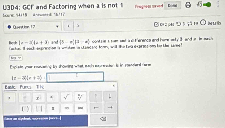 U3D4: GCF and Factoring when a is not 1 Progress saved Done sqrt(0) 
Score: 14/18 Answered: 16/17
Question 17 < > [ 0/2 pts つ 3 $19 ① Details
Both (x-3)(x+3) and (3-x)(3+x) contain a sum and a difference and have only 3 and x in each
factor. If each expression is written in standard form, will the two expressions be the same?
No
Explain your reasoning by showing what each expression is in standard form
(x-3)(x+3) : 
I
Basic Funcs Trig
×
x 7 x° x √ n r ↑ ↓
( ) π ∞ DNE ← →
Enter an algebraic expression [more..]