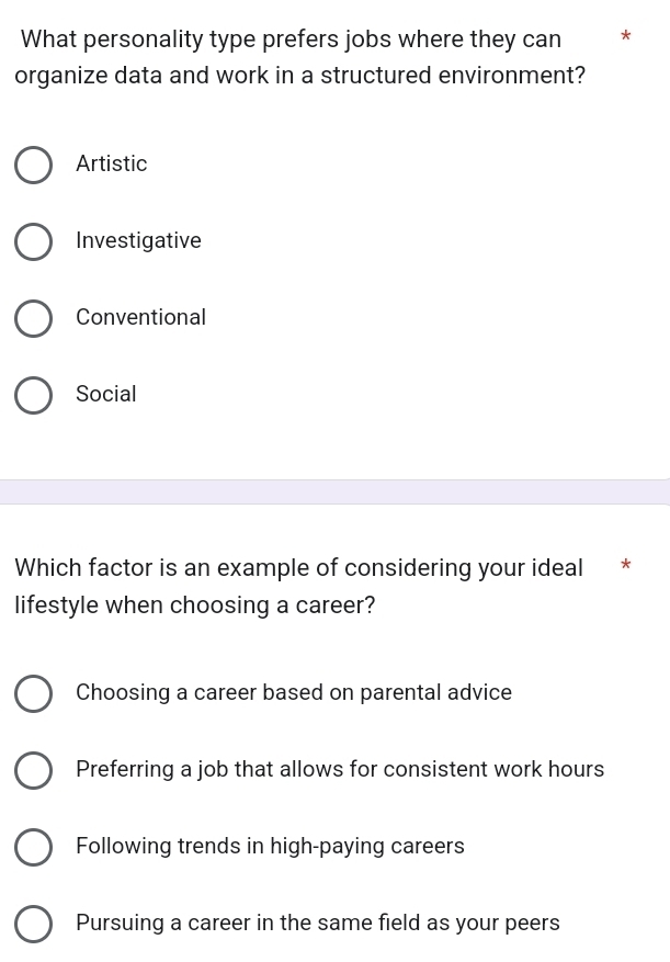 What personality type prefers jobs where they can *
organize data and work in a structured environment?
Artistic
Investigative
Conventional
Social
Which factor is an example of considering your ideal * *
lifestyle when choosing a career?
Choosing a career based on parental advice
Preferring a job that allows for consistent work hours
Following trends in high-paying careers
Pursuing a career in the same field as your peers