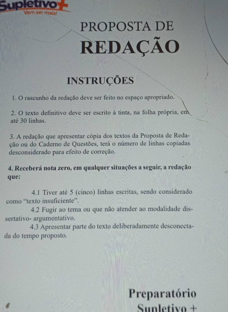 Supletivo 
Vern ser mais! 
PROPOSTA DE 
REDAÇÃo 
INSTRUÇÕES 
1. O rascunho da redação deve ser feito no espaço apropriado. 
2. O texto definitivo deve ser escrito à tinta, na folha própria, em 
até 30 linhas. 
3. A redação que apresentar cópia dos textos da Proposta de Reda- 
ção ou do Caderno de Questões, terá o número de linhas copiadas 
desconsiderado para efeito de correção. 
4. Receberá nota zero, em qualquer situações a seguir, a redação 
que: 
4.1 Tiver até 5 (cinco) linhas escritas, sendo considerado 
como “texto insuficiente”. 
4.2 Fugir ao tema ou que não atender ao modalidade dis- 
sertativo- argumentativo. 
4.3 Apresentar parte do texto deliberadamente desconecta- 
da do tempo proposto. 
Preparatório 
Sunletivo +