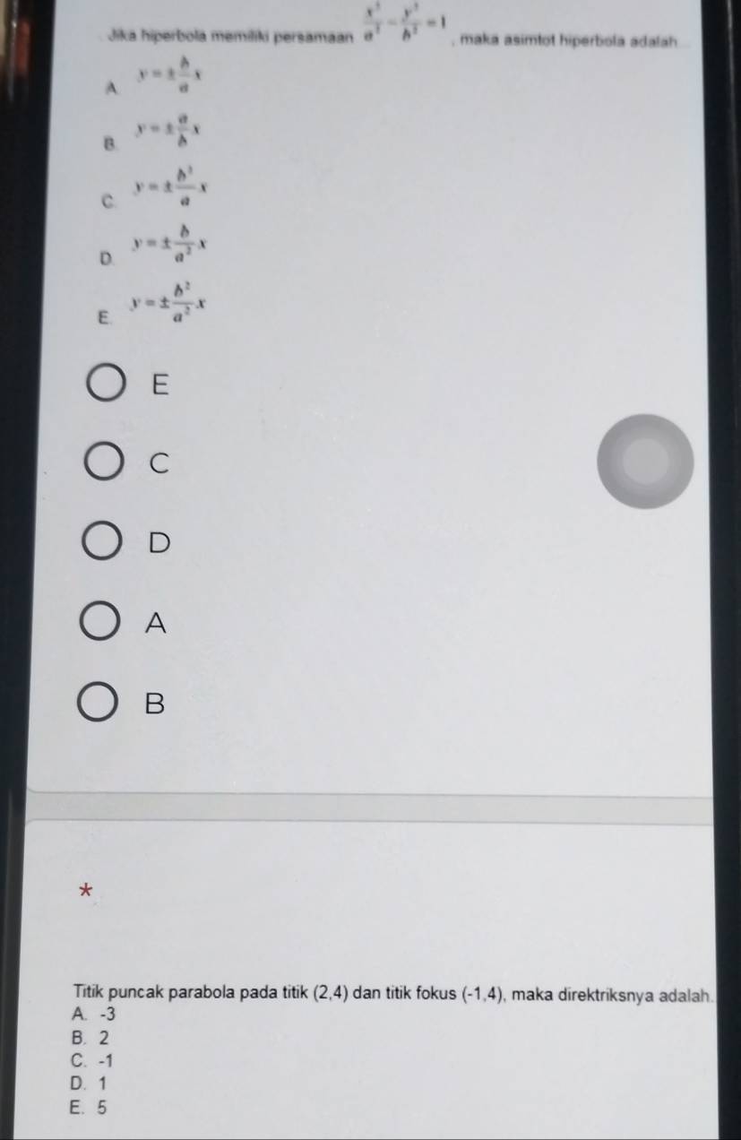 Jika hiperbola memiliki persamaan  x^2/a^2 - y^2/b^2 =1 , maka asimtot hiperbola adalah
A y=±  b/a x
B. y=±  a/b x
C. y=±  b^3/a x
D. y=±  b/a^2 x
E. y=±  b^2/a^2 x
E
C
D
A
B
*
Titik puncak parabola pada titik (2,4) dan titik fokus (-1,4) , maka direktriksnya adalah.
A. -3
B. 2
C. -1
D. 1
E. 5