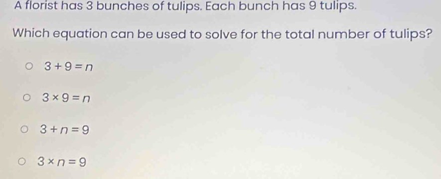 A florist has 3 bunches of tulips. Each bunch has 9 tulips.
Which equation can be used to solve for the total number of tulips?
3+9=n
3* 9=n
3+n=9
3* n=9