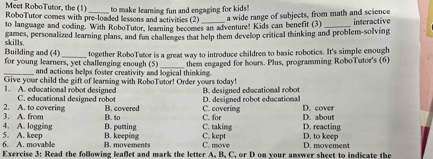 Meet RoboTutor, the (1) to make learning fun and engaging for kids!
RoboTutor comes with pre-loaded lessons and activities (2) a wide range of subjects, from math and science
to language and coding. With RoboTutor, learning becomes an adventure! Kids can benefit (3) _interactive
games, personalized learning plans, and fun challenges that help them develop critical thinking and problem-solving
skills.
Building and (4) _together RoboTutor is a great way to introduce children to basic robotics. It's simple enough
for young learners, yet challenging enough (5)_ them engaged for hours. Plus, programming RoboTutor's (6)
_and actions helps foster creativity and logical thinking.
Give your child the gift of learning with RoboTutor! Order yours today!
1. A. educational robot designed B. designed educational robot
C. educational designed robot D. designed robot educational
2. A. to covering B. covered C. covering D. cover
3. A. from B. to C. for D. about
4. A. logging B. putting C. taking D. reacting
5. A. keep B. keeping C. kept D. to keep
6. A. movable B. movements C. move D. movement
Exercise 3: Read the following leaflet and mark the letter A, B, C, or D on your answer sheet to indicate the