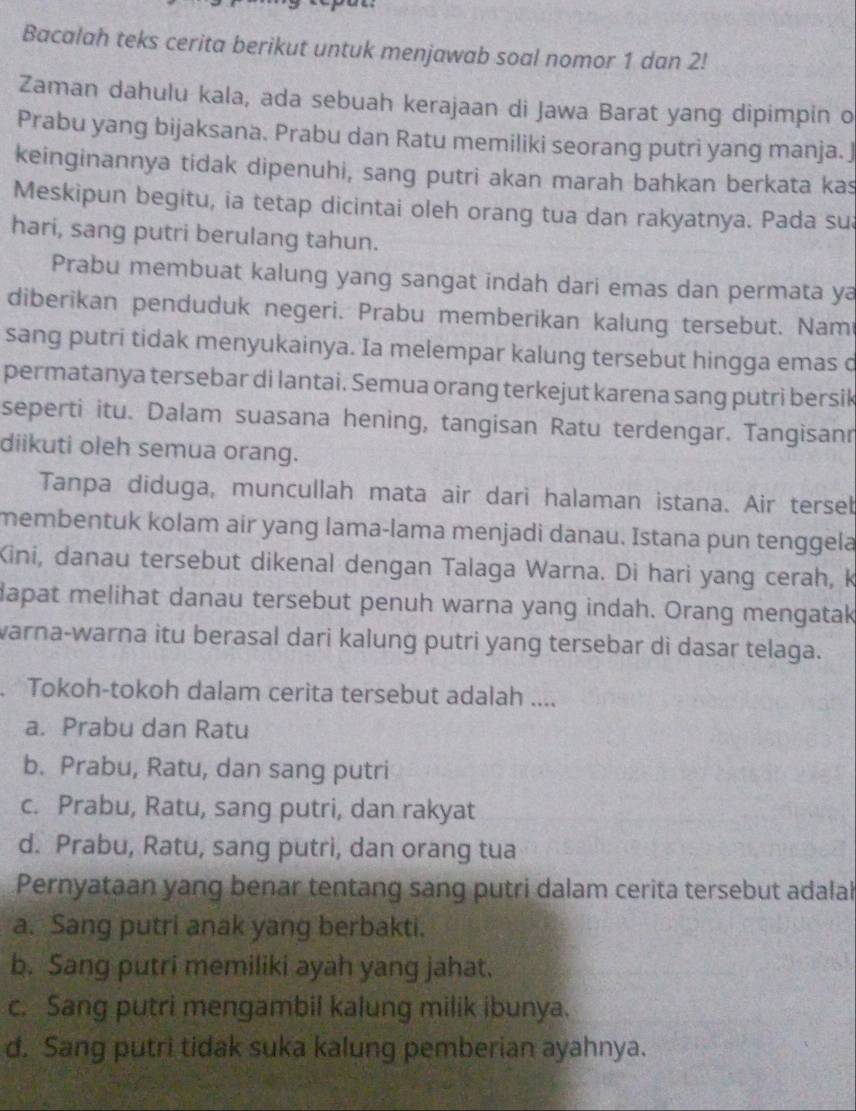 Bacalah teks cerita berikut untuk menjawab soal nomor 1 dan 2!
Zaman dahulu kala, ada sebuah kerajaan di Jawa Barat yang dipimpin o
Prabu yang bijaksana. Prabu dan Ratu memiliki seorang putri yang manja. J
keinginannya tidak dipenuhi, sang putri akan marah bahkan berkata kas
Meskipun begitu, ia tetap dicintai oleh orang tua dan rakyatnya. Pada sua
hari, sang putri berulang tahun.
Prabu membuat kalung yang sangat indah dari emas dan permata ya
diberikan penduduk negeri. Prabu memberikan kalung tersebut. Nam
sang putri tidak menyukainya. Ia melempar kalung tersebut hingga emas d
permatanya tersebar di lantai. Semua orang terkejut karena sang putri bersik
seperti itu. Dalam suasana hening, tangisan Ratu terdengar. Tangisanr
diikuti oleh semua orang.
Tanpa diduga, muncullah mata air dari halaman istana. Air tersel
membentuk kolam air yang lama-lama menjadi danau. Istana pun tenggela
Kini, danau tersebut dikenal dengan Talaga Warna. Di hari yang cerah, k
dapat melihat danau tersebut penuh warna yang indah. Orang mengatak
warna-warna itu berasal dari kalung putri yang tersebar di dasar telaga.
. Tokoh-tokoh dalam cerita tersebut adalah ....
a. Prabu dan Ratu
b. Prabu, Ratu, dan sang putri
c. Prabu, Ratu, sang putri, dan rakyat
d. Prabu, Ratu, sang putri, dan orang tua
Pernyataan yang benar tentang sang putri dalam cerita tersebut adalah
a. Sang putri anak yang berbakti.
b. Sang putri memiliki ayah yang jahat.
c. Sang putri mengambil kalung milik ibunya.
d. Sang putri tidak suka kalung pemberian ayahnya.