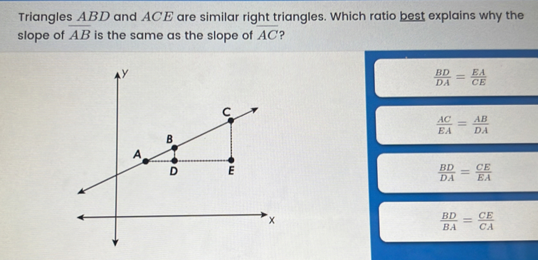 Triangles ABD and ACE are similar right triangles. Which ratio best explains why the
slope of overline AB is the same as the slope of overline AC ?
 BD/DA = EA/CE 
 AC/EA = AB/DA 
 BD/DA = CE/EA 
 BD/BA = CE/CA 