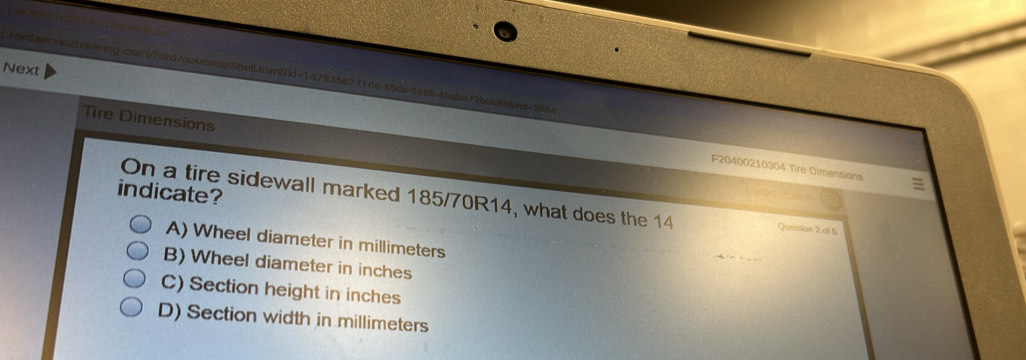 Next
fordsenricstraining.com/ford/courses/SheiLhtml7id=147835c2f1da-45c8-9a58-46ebn72bc68389er=2064
Tire Dimensions
F20400210304 Tire Dimensions
indicate?
On a tire sidewall marked 185/70R14, what does the 14 Question 2 at 5
A) Wheel diameter in millimeters
B) Wheel diameter in inches
C) Section height in inches
D) Section width in millimeters