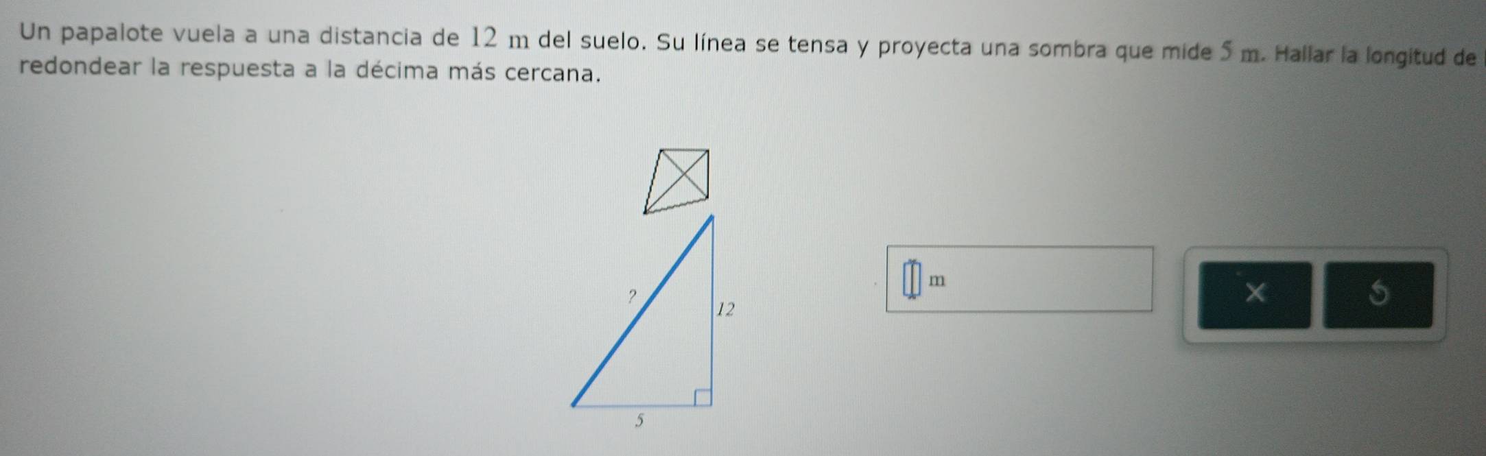 Un papalote vuela a una distancia de 12 m del suelo. Su línea se tensa y proyecta una sombra que mide 5 m. Hallar la longitud de 
redondear la respuesta a la décima más cercana.
m
×
5