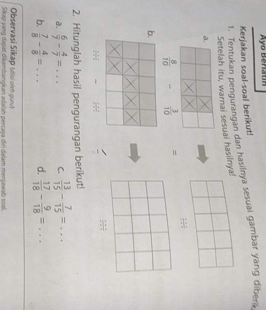 Ayo Berlatín 
Kerjakan soal-soal berikut! 
1. Tentukan pengurangan dan hasilnya sesuai gambar yang diber 
Setelah itu, warnai sesuai hasilnya! 
a. 
;;
 8/10   3/10  =
b. 
;:; 
:;: 
2. Hitunglah hasil pengurangan berikut! 
a.  6/7 - 4/7 =...  13/15 - 7/15 =... 
C. 
b.  7/8 - 4/8 =...  17/18 - 9/18 =... 
d. 
Observasi Sikap (diisi oleh guru) 
Sikap yang dapat dikembangkan adalah percaya diri dalam menjawab soal.