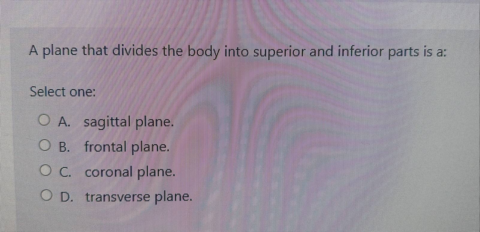 A plane that divides the body into superior and inferior parts is a:
Select one:
A. sagittal plane.
B. frontal plane.
C. coronal plane.
D. transverse plane.