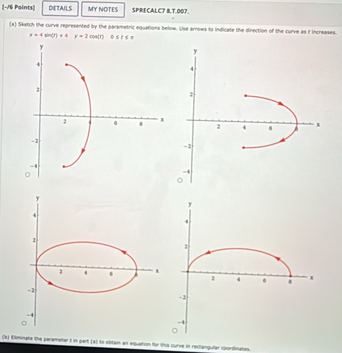 DETAILS MY NOTES SPRECALC7 8.T.007. 
(a) Sketch the curve represented by the parametric equations below. Use arrows to indicate the direction of the curve as t increases.
x=4sin (t)+4y=2cos (t) □  0≤ t≤ π
(b) Eliminate the parameter t in part (a) to obtain an equation for this curve in rectangular coordinates.