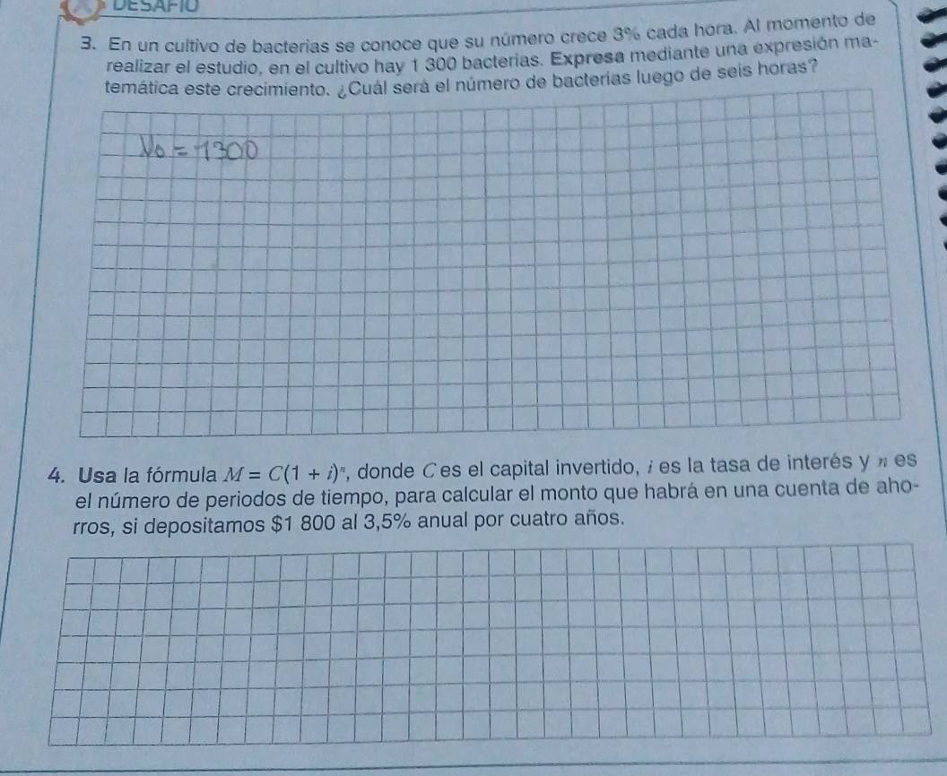 DESAFIO 
3. En un cultivo de bacterias se conoce que su número crece 3% cada hora. Al momento de 
realizar el estudio, en el cultivo hay 1 300 bacterias. Expresa mediante una expresión ma- 
temática este crecimiento. ¿Cuál será el número de bacterias luego de seis horas? 
4. Usa la fórmula M=C(1+i)^n , donde Ces el capital invertido, é es la tasa de interés y » es 
el número de periodos de tiempo, para calcular el monto que habrá en una cuenta de aho- 
rros, si depositamos $1 800 al 3,5% anual por cuatro años.