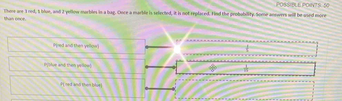 POSSIBLE POINTS: 50
There are 3 red, 1 blue, and 2 yellow marbles in a bag. Once a marble is selected, it is not replaced. Find the probability. Some answers will be used more
than once.
P(red and then yellow)  1/5 
P(blue and then yellow) 8°  1/15 
P( red and then blue)