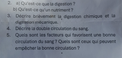 Qu'est-ce que la digestion ? 
b) Qu'est-ce qu'un nutriment ? 
3. Décrire brièvement la digestion chimique et la 
digestion mécanique. 
4. Décrire la double circulation du sang. 
5. Quels sont les facteurs qui favorisent une bonne 
circulation du sang ? Quels sont ceux qui peuvent 
empêcher la bonne circulation ?