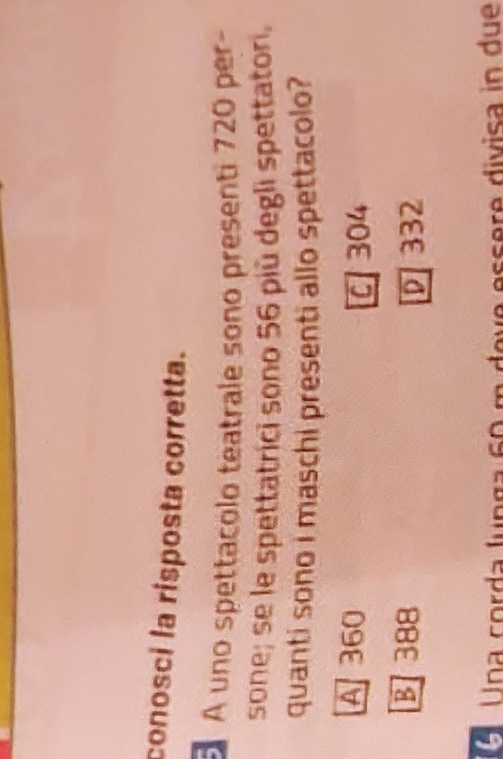 conosci la risposta corretta.
A uno spettacólo teatrale sono presenti 720 per-
sone; se le spettatrici sono 56 più degli spettatori.
quanti sono i maschi presenti allo spettacolo?
A 360
C 304
B 388
D 332
O Una corda lunga 60 m deve essere divisa in due